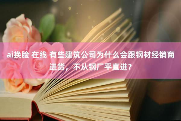 ai换脸 在线 有些建筑公司为什么会跟钢材经销商进货，不从钢厂平直进？
