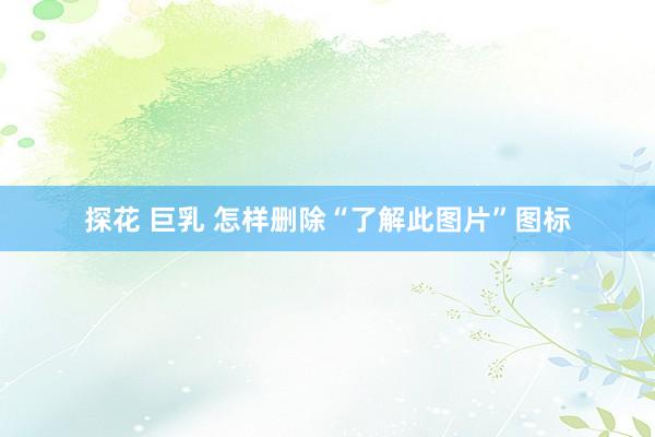 探花 巨乳 怎样删除“了解此图片”图标