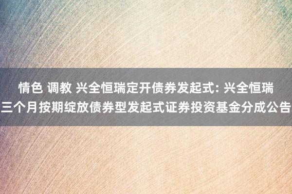情色 调教 兴全恒瑞定开债券发起式: 兴全恒瑞三个月按期绽放债券型发起式证券投资基金分成公告