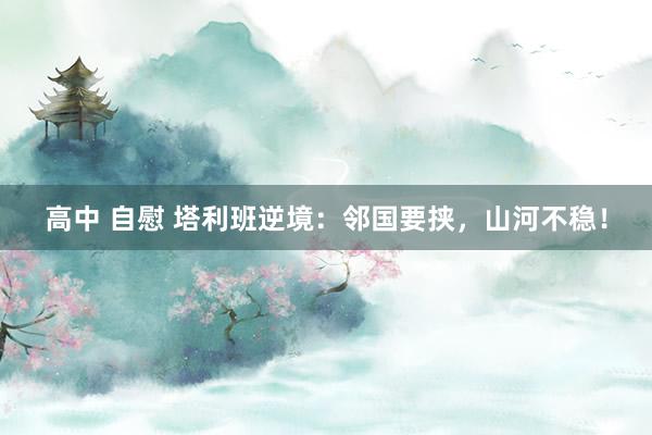 高中 自慰 塔利班逆境：邻国要挟，山河不稳！
