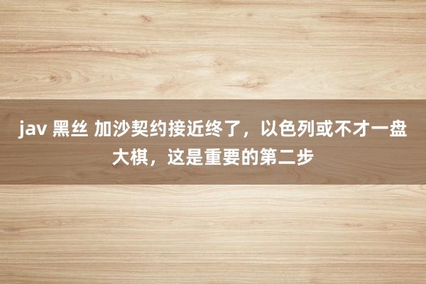 jav 黑丝 加沙契约接近终了，以色列或不才一盘大棋，这是重要的第二步