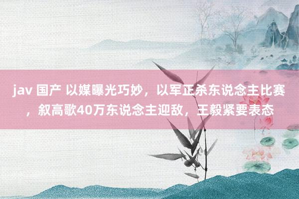 jav 国产 以媒曝光巧妙，以军正杀东说念主比赛，叙高歌40万东说念主迎敌，王毅紧要表态