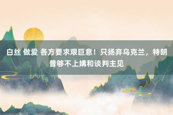 白丝 做爱 各方要求艰巨意！只扬弃乌克兰，特朗普够不上媾和谈判主见