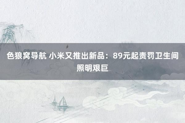 色狼窝导航 小米又推出新品：89元起责罚卫生间照明艰巨
