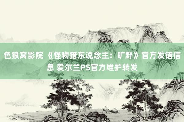色狼窝影院 《怪物猎东说念主：旷野》官方发错信息 爱尔兰PS官方维护转发