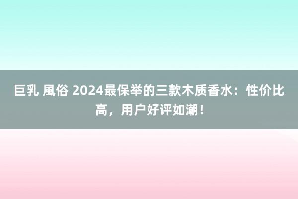 巨乳 風俗 2024最保举的三款木质香水：性价比高，用户好评如潮！