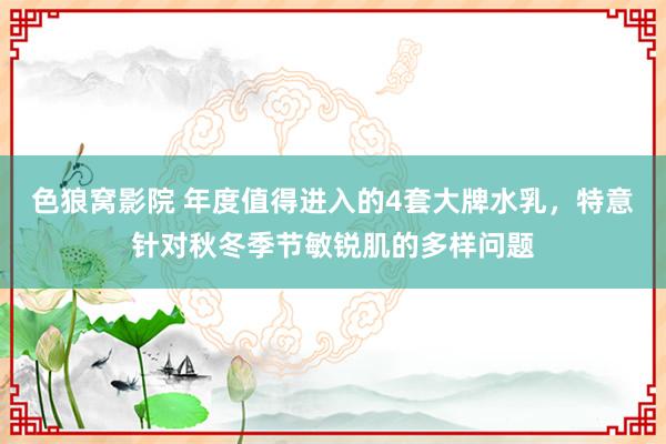 色狼窝影院 年度值得进入的4套大牌水乳，特意针对秋冬季节敏锐肌的多样问题
