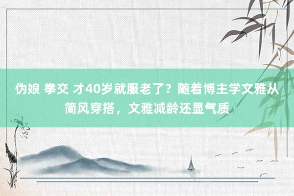 伪娘 拳交 才40岁就服老了？随着博主学文雅从简风穿搭，文雅减龄还显气质