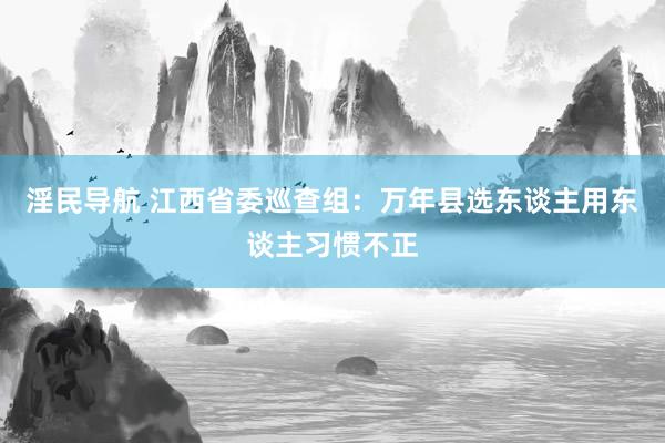 淫民导航 江西省委巡查组：万年县选东谈主用东谈主习惯不正