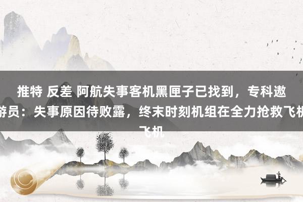 推特 反差 阿航失事客机黑匣子已找到，专科遨游员：失事原因待败露，终末时刻机组在全力抢救飞机