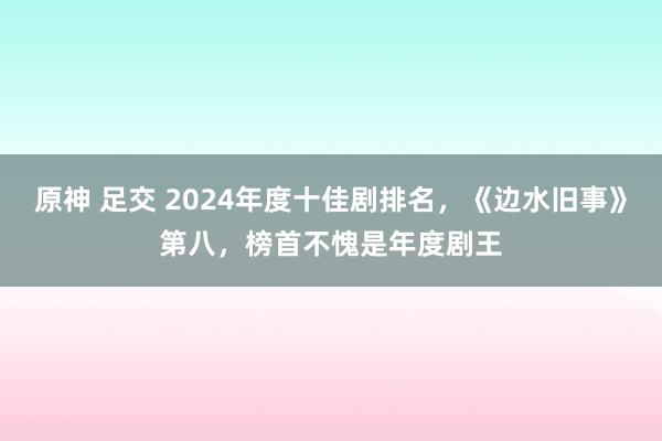 原神 足交 2024年度十佳剧排名，《边水旧事》第八，榜首不愧是年度剧王