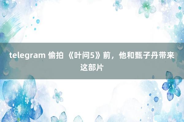 telegram 偷拍 《叶问5》前，他和甄子丹带来这部片