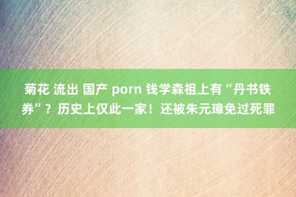菊花 流出 国产 porn 钱学森祖上有“丹书铁券”？历史上仅此一家！还被朱元璋免过死罪
