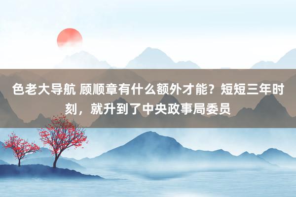 色老大导航 顾顺章有什么额外才能？短短三年时刻，就升到了中央政事局委员
