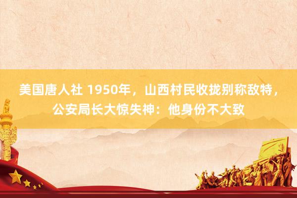 美国唐人社 1950年，山西村民收拢别称敌特，公安局长大惊失神：他身份不大致