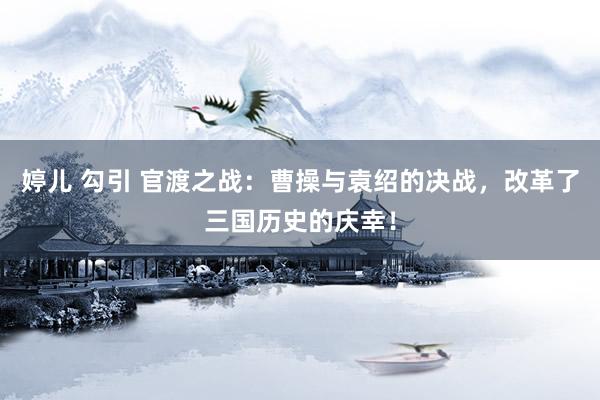 婷儿 勾引 官渡之战：曹操与袁绍的决战，改革了三国历史的庆幸！