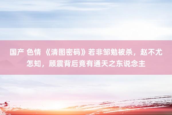 国产 色情 《清图密码》若非邹勉被杀，赵不尤怎知，顾震背后竟有通天之东说念主