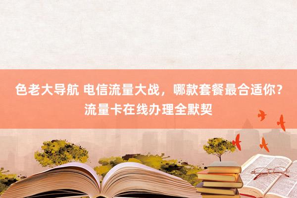 色老大导航 电信流量大战，哪款套餐最合适你？流量卡在线办理全默契