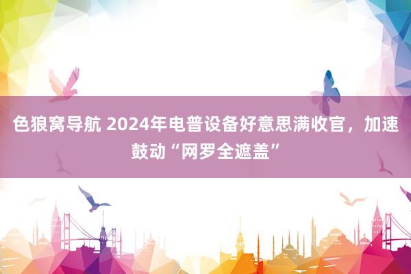 色狼窝导航 2024年电普设备好意思满收官，加速鼓动“网罗全遮盖”