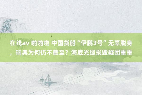 在线av 啪啪啦 中国货船“伊鹏3号”无辜脱身，瑞典为何仍不截至？海底光缆损毁疑团重重