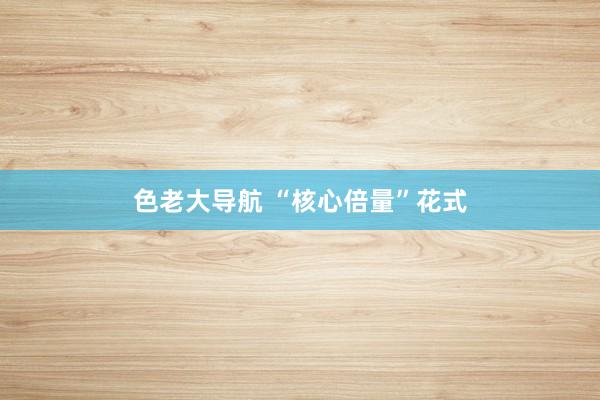 色老大导航 “核心倍量”花式