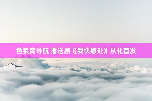 色狼窝导航 播送剧《我快慰处》从化首发