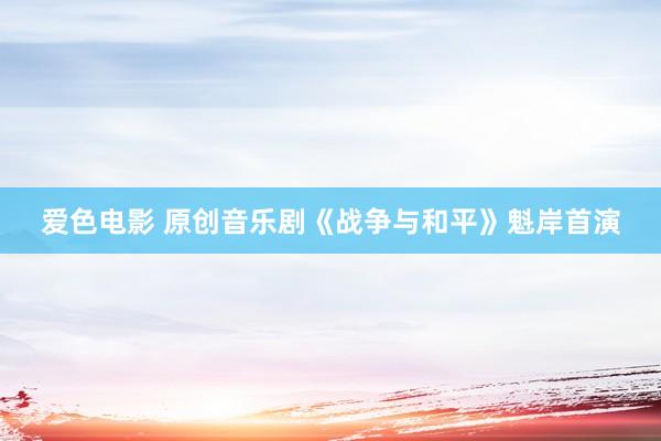爱色电影 原创音乐剧《战争与和平》魁岸首演