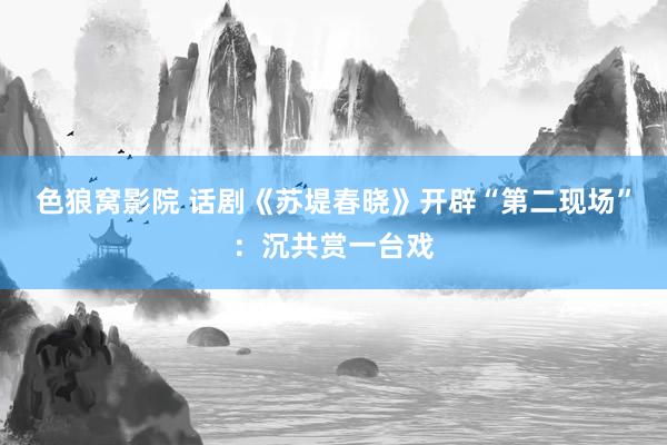 色狼窝影院 话剧《苏堤春晓》开辟“第二现场”：沉共赏一台戏