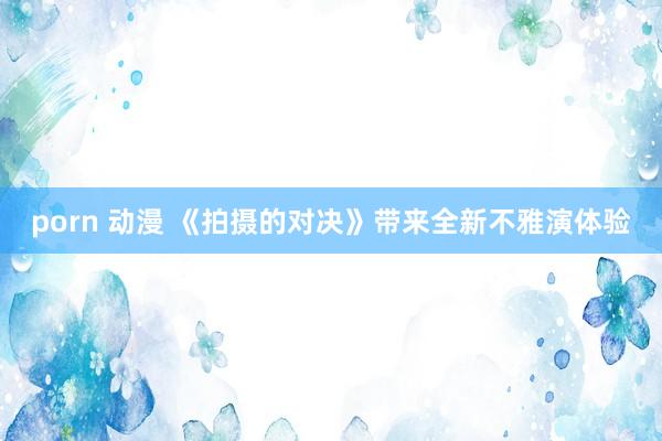 porn 动漫 《拍摄的对决》带来全新不雅演体验