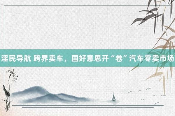 淫民导航 跨界卖车，国好意思开“卷”汽车零卖市场