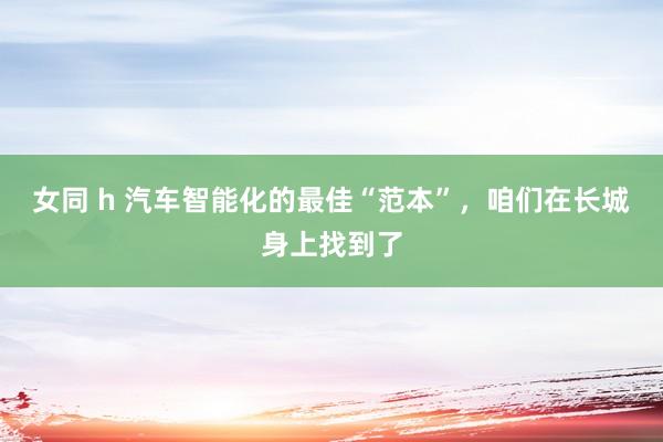 女同 h 汽车智能化的最佳“范本”，咱们在长城身上找到了