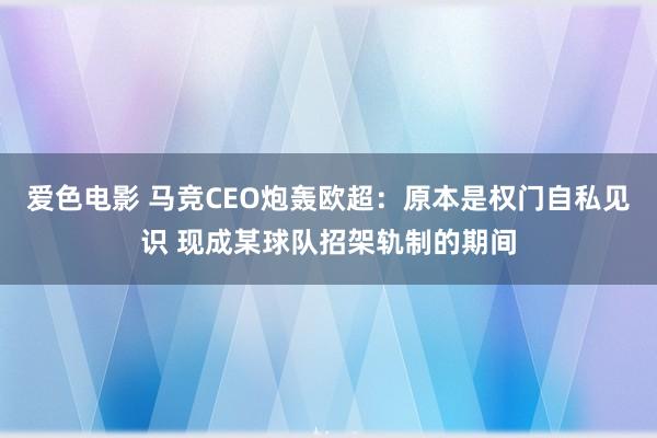 爱色电影 马竞CEO炮轰欧超：原本是权门自私见识 现成某球队招架轨制的期间