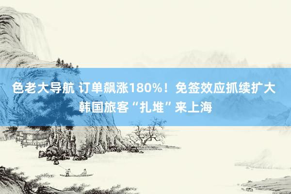色老大导航 订单飙涨180%！免签效应抓续扩大 韩国旅客“扎堆”来上海