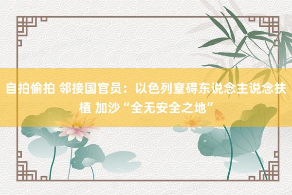 自拍偷拍 邻接国官员：以色列窒碍东说念主说念扶植 加沙“全无安全之地”