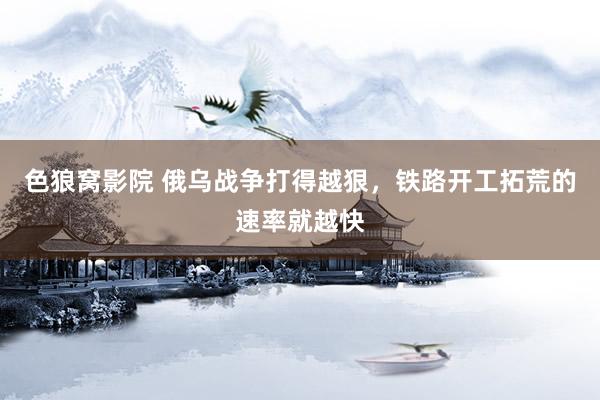 色狼窝影院 俄乌战争打得越狠，铁路开工拓荒的速率就越快