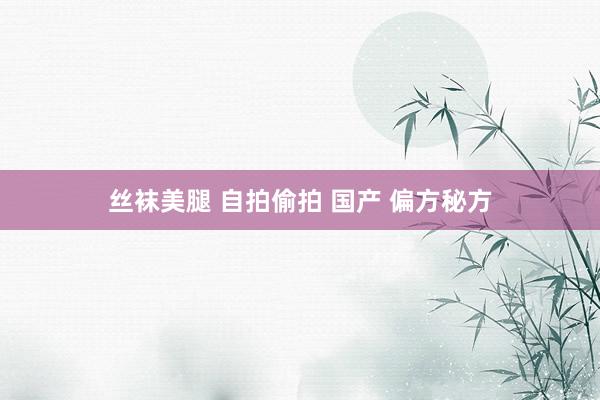 丝袜美腿 自拍偷拍 国产 偏方秘方