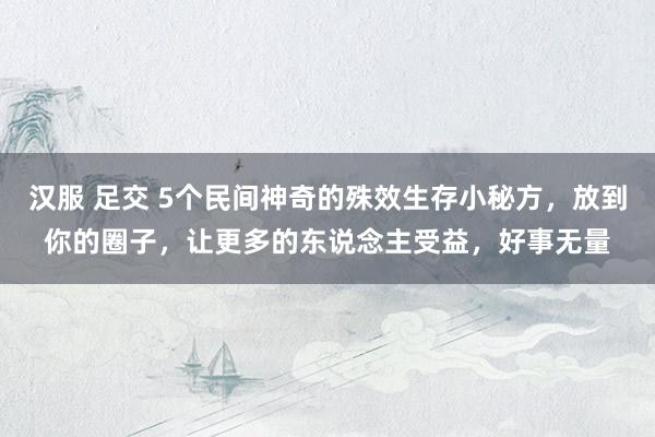 汉服 足交 5个民间神奇的殊效生存小秘方，放到你的圈子，让更多的东说念主受益，好事无量