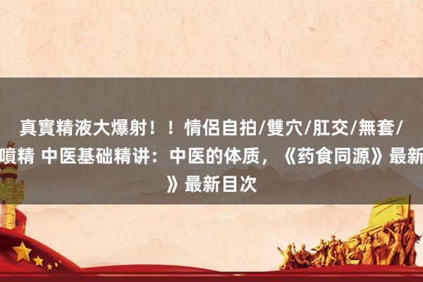 真實精液大爆射！！情侶自拍/雙穴/肛交/無套/大量噴精 中医基础精讲：中医的体质，《药食同源》最新目次