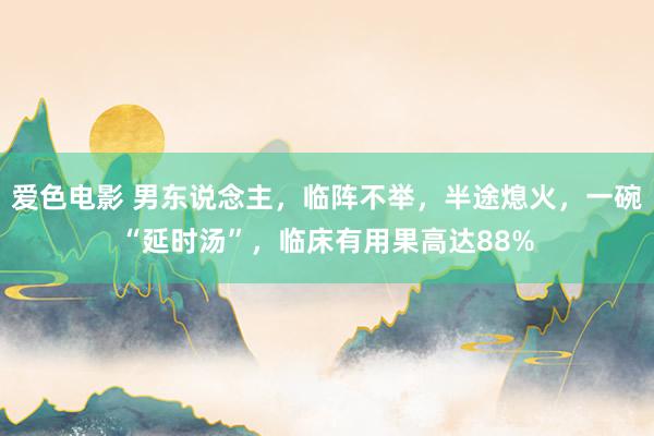 爱色电影 男东说念主，临阵不举，半途熄火，一碗“延时汤”，临床有用果高达88%