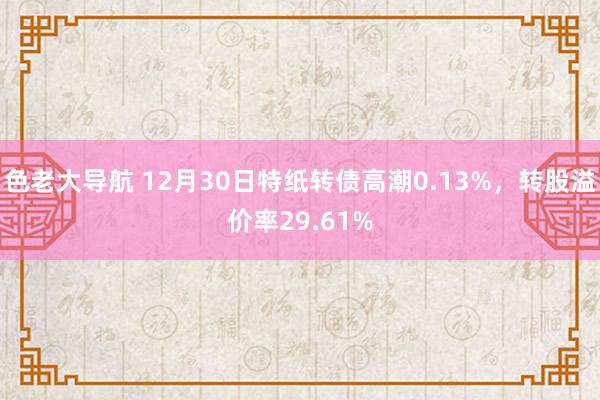 色老大导航 12月30日特纸转债高潮0.13%，转股溢价率29.61%