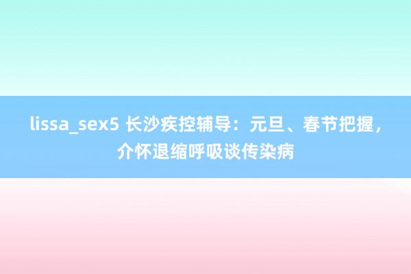 lissa_sex5 长沙疾控辅导：元旦、春节把握，介怀退缩呼吸谈传染病