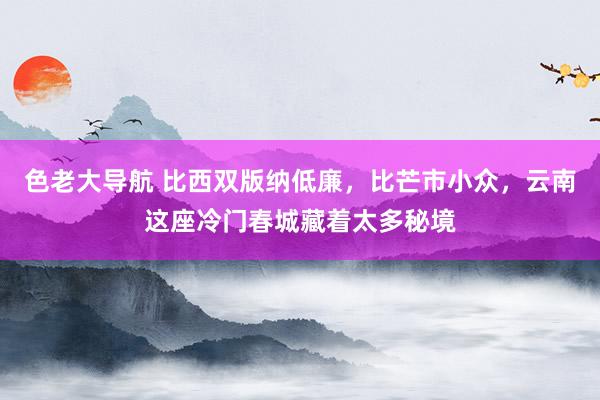 色老大导航 比西双版纳低廉，比芒市小众，云南这座冷门春城藏着太多秘境