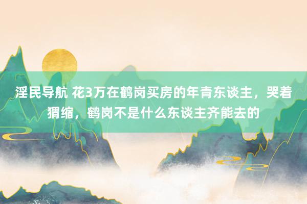 淫民导航 花3万在鹤岗买房的年青东谈主，哭着猬缩，鹤岗不是什么东谈主齐能去的