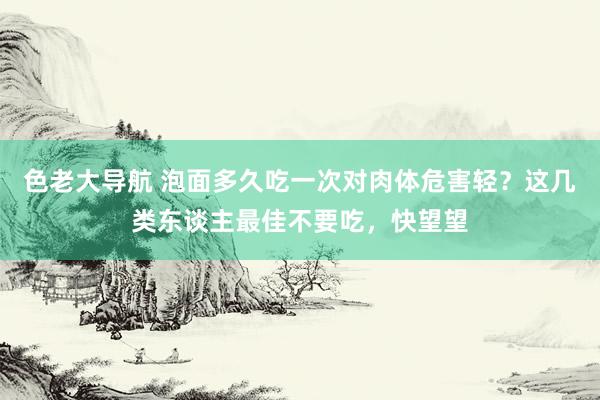 色老大导航 泡面多久吃一次对肉体危害轻？这几类东谈主最佳不要吃，快望望