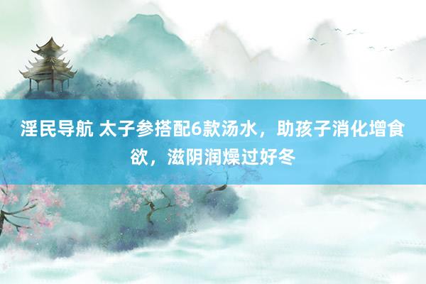淫民导航 太子参搭配6款汤水，助孩子消化增食欲，滋阴润燥过好冬