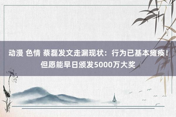 动漫 色情 蔡磊发文走漏现状：行为已基本瘫痪！但愿能早日颁发5000万大奖