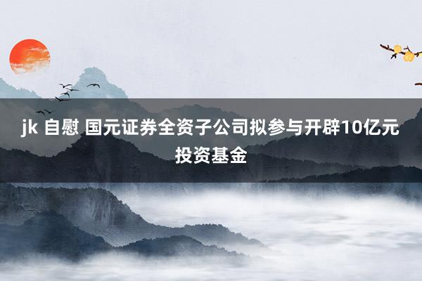 jk 自慰 国元证券全资子公司拟参与开辟10亿元投资基金