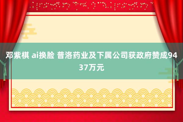 邓紫棋 ai换脸 普洛药业及下属公司获政府赞成9437万元