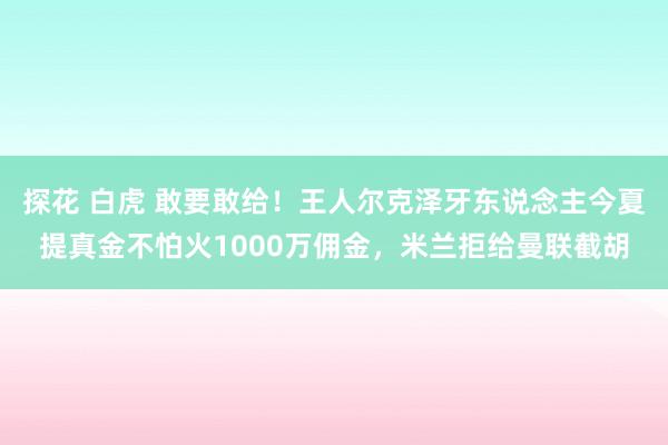 探花 白虎 敢要敢给！王人尔克泽牙东说念主今夏提真金不怕火1000万佣金，米兰拒给曼联截胡