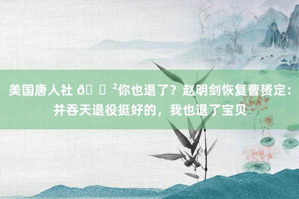 美国唐人社 😲你也退了？赵明剑恢复曹赟定：并吞天退役挺好的，我也退了宝贝